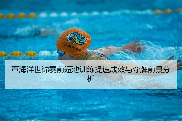 覃海洋世锦赛前短池训练提速成效与夺牌前景分析